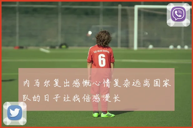 内马尔复出感慨心情复杂远离国家队的日子让我倍感漫长