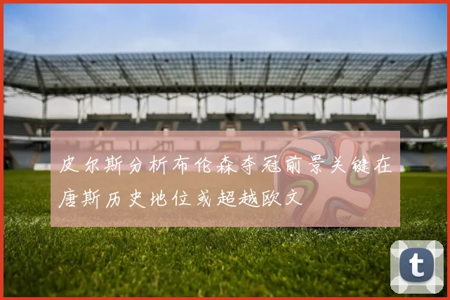 皮尔斯分析布伦森夺冠前景关键在唐斯历史地位或超越欧文