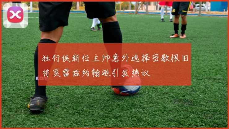 独行侠新任主帅意外选择密歇根旧将莫雷兹约翰逊引发热议