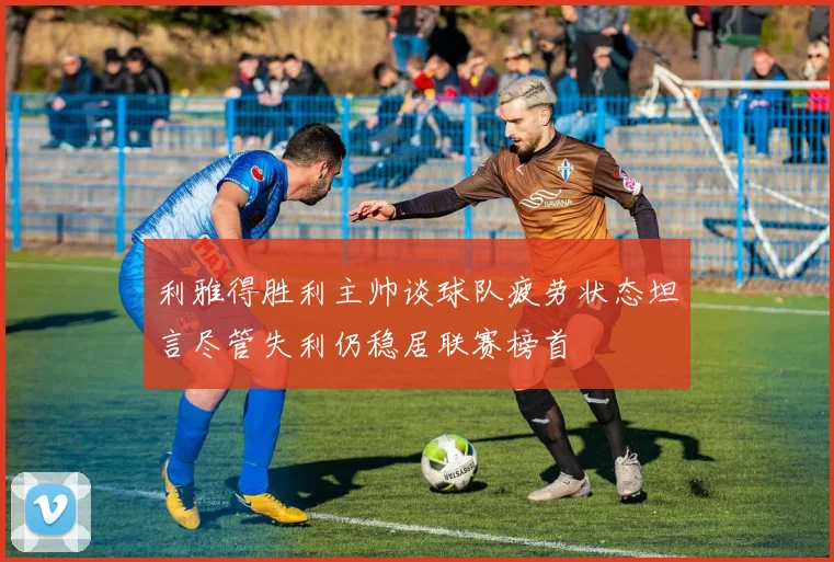 利雅得胜利主帅谈球队疲劳状态坦言尽管失利仍稳居联赛榜首