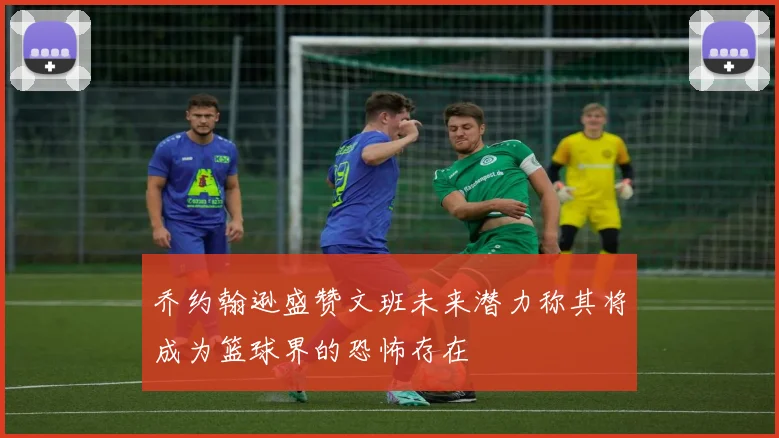 乔约翰逊盛赞文班未来潜力称其将成为篮球界的恐怖存在