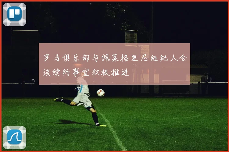 罗马俱乐部与佩莱格里尼经纪人会谈续约事宜积极推进
