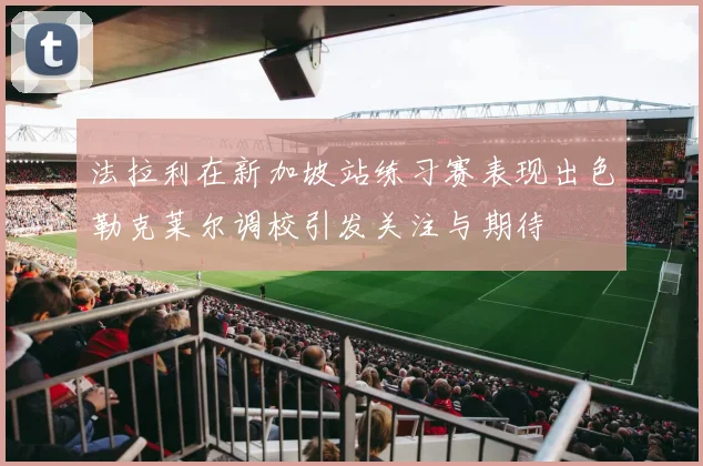 法拉利在新加坡站练习赛表现出色勒克莱尔调校引发关注与期待
