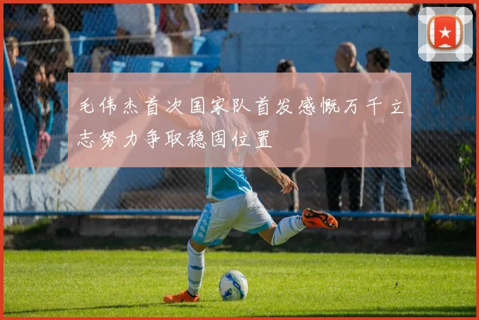 毛伟杰首次国家队首发感慨万千立志努力争取稳固位置