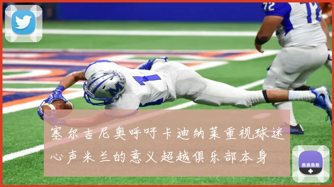 塞尔吉尼奥呼吁卡迪纳莱重视球迷心声米兰的意义超越俱乐部本身