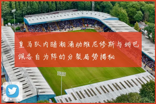 皇马队内暗潮涌动维尼修斯与姆巴佩各自为阵的分裂局势揭秘