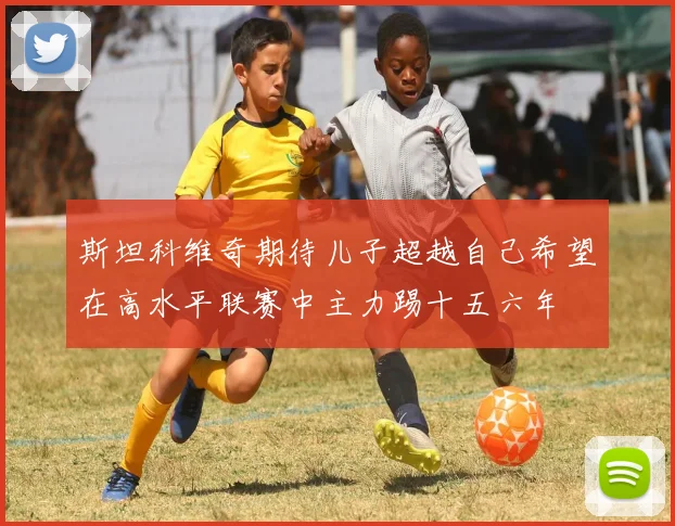 斯坦科维奇期待儿子超越自己希望在高水平联赛中主力踢十五六年