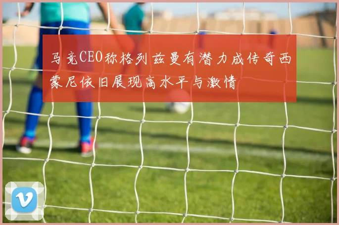 马竞CEO称格列兹曼有潜力成传奇西蒙尼依旧展现高水平与激情