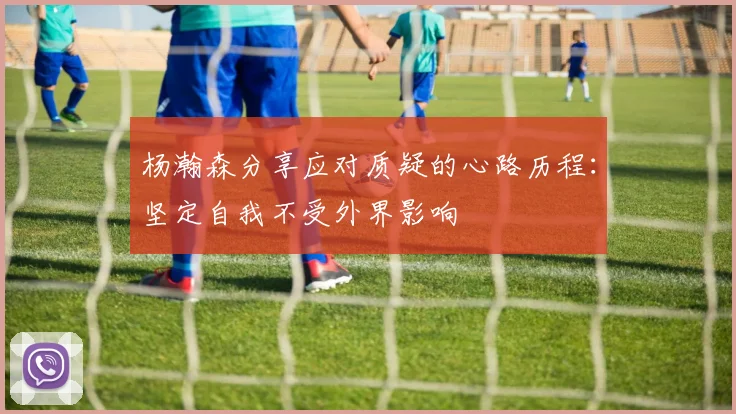 杨瀚森分享应对质疑的心路历程:坚定自我不受外界影响