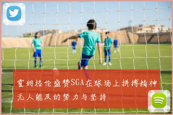霍姆格伦盛赞SGA在球场上拼搏精神无人能及的努力与坚持