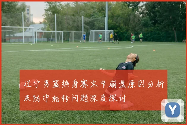 辽宁男篮热身赛末节崩盘原因分析及防守轮转问题深度探讨