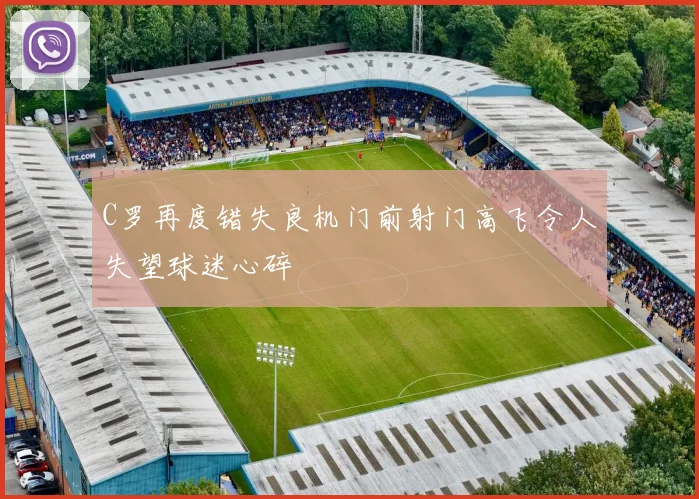 C罗再度错失良机门前射门高飞令人失望球迷心碎