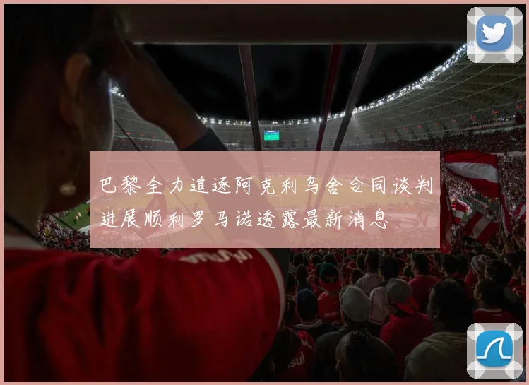 巴黎全力追逐阿克利乌舍合同谈判进展顺利罗马诺透露最新消息