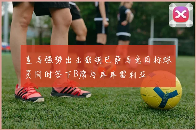 皇马强势出击截胡巴萨马竞目标球员同时签下B席与库库雷利亚