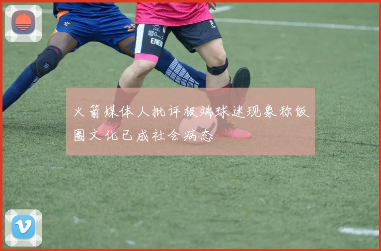 火箭媒体人批评极端球迷现象称饭圈文化已成社会病态