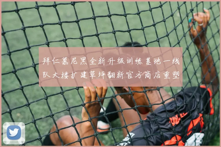 拜仁慕尼黑全新升级训练基地一线队大楼扩建草坪翻新官方商店重塑形象