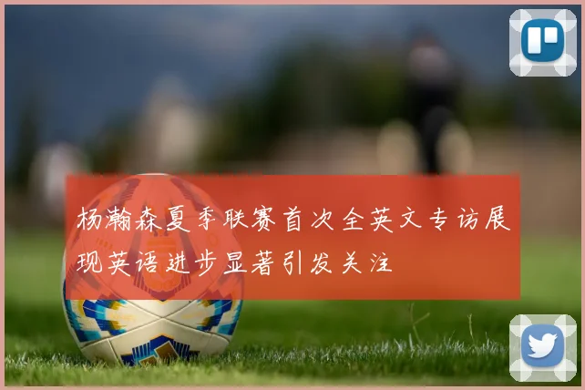 杨瀚森夏季联赛首次全英文专访展现英语进步显著引发关注