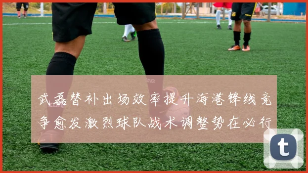 武磊替补出场效率提升海港锋线竞争愈发激烈球队战术调整势在必行