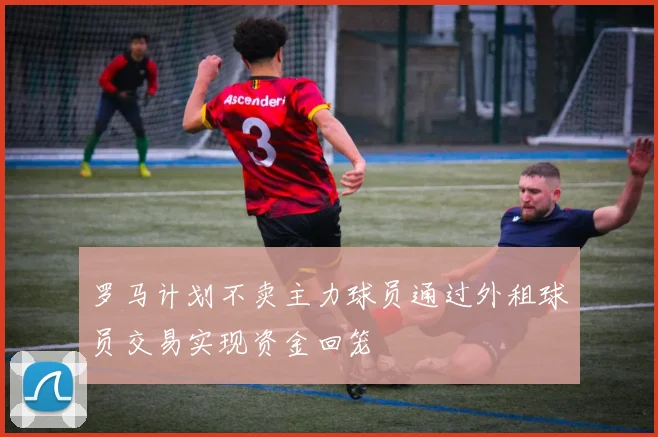 罗马计划不卖主力球员通过外租球员交易实现资金回笼