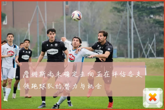 詹姆斯尚未确定去向正在评估各支领跑球队的潜力与机会