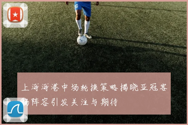 上海海港中场轮换策略揭晓亚冠客场阵容引发关注与期待